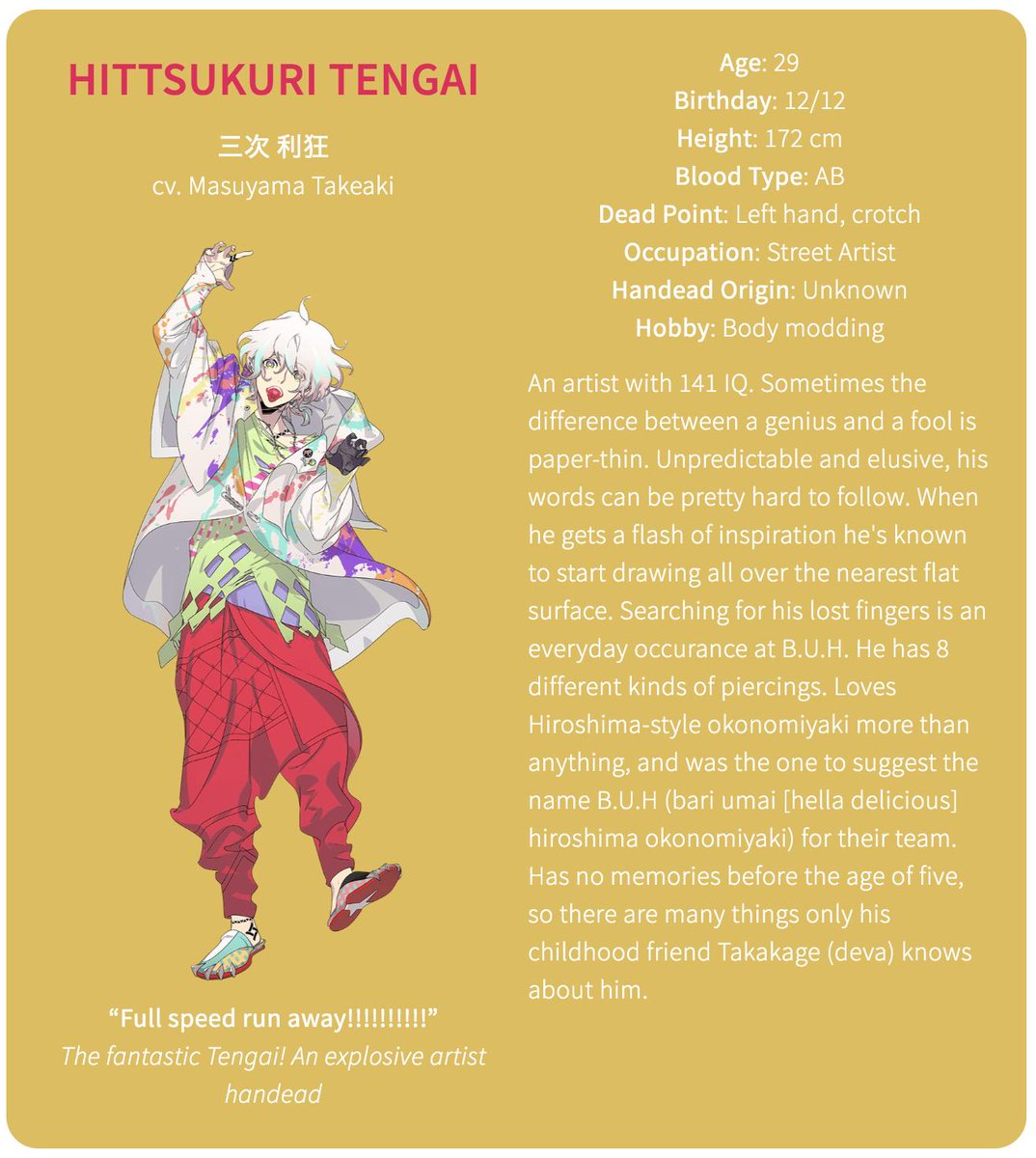 The second member of B.U.HHittsukuri Tengai (cv. Masuyama Takeaki)Age: 29Birthday: 12/12Height: 172 cmBlood Type: ABDead Point: Left hand, crotch (rip)Occupation: Street ArtistHandead Origin: UnknownHobby: Body modding