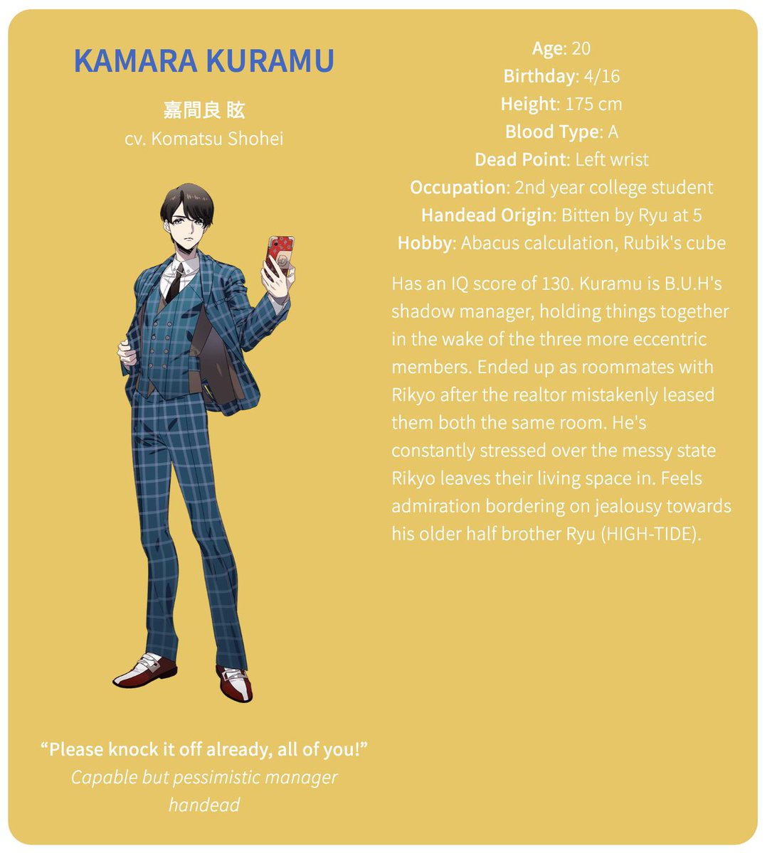 The fourth member of B.U.HKamara Kuramu (cv. Komatsu Shohei)Age: 20Birthday: 4/16Height: 175 cmBlood Type: ADead Point: Left wristOccupation: 2nd year college studentHandead Origin: Bitten by Ryu at 5Hobby: Abacus calculation, Rubik's cube
