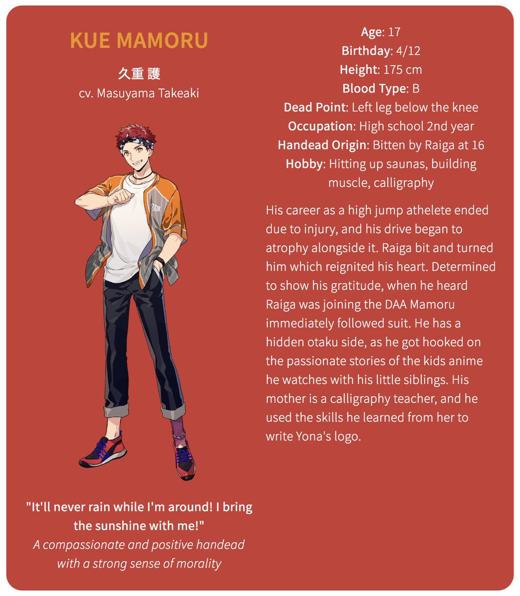 The second member of YonaKue Mamoru (cv. Masuyama Takeaki)Age: 17Birthday: 4/12Height: 175 cmBlood Type: BDead Point: Left leg below the kneeOccupation: High school 2nd yearHandead Origin: Bitten by Raiga at 16Hobby: Hitting up saunas, building muscle, calligraphy