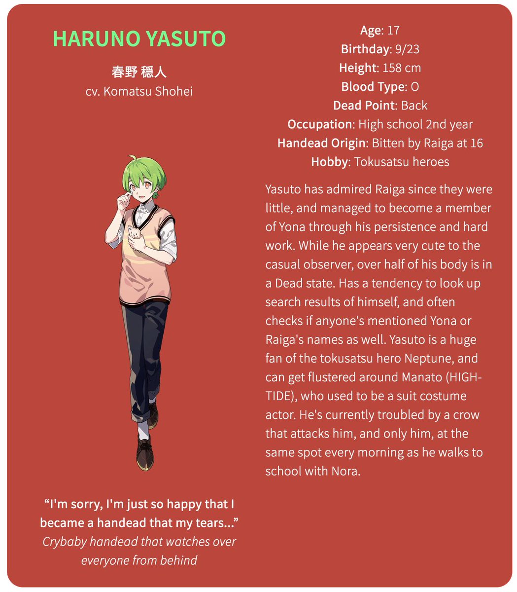 The fourth member of YonaHaruno Yasuto (cv. Komatsu Shohei)Age: 17Birthday: 9/23Height: 158 cmBlood Type: ODead Point: BackOccupation: High school 2nd yearHandead Origin: Bitten by Raiga at 16Hobby: Tokusatsu heroes