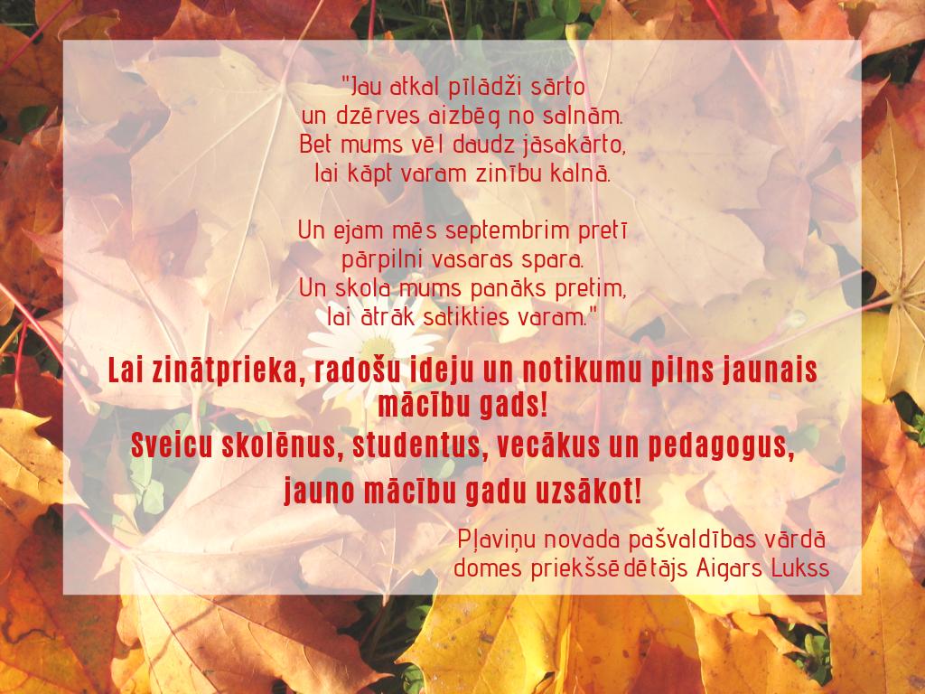 "Jau atkal pīlādži sārto
un dzērves aizbēg no salnām.
Bet mums vēl daudz jāsakārto,
lai kāpt varam zinību kalnā.

Un ejam mēs septembrim pretī
pārpilni vasaras spara.
Un skola mums panāks pretim,
lai ātrāk satikties varam."

Sveicam Zinību dienā!💐
