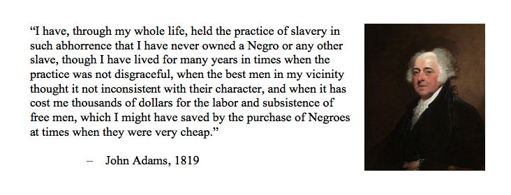 When people say "But everybody held slaves back then!" remind them of John Adams.Before he became our second president, he was an abolitonist lawyer who represented escaped slaves in court and tried to free them.Here is what he said about slavery: