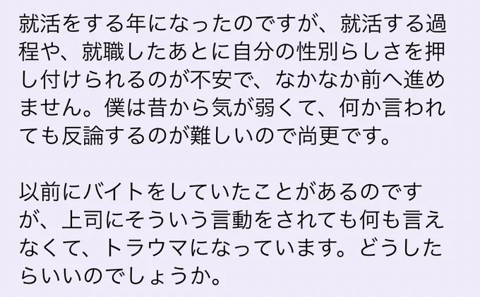 トラウマになってしまうのはきついですよね。最初からそういった環境を選ばないようにする、というのも手だと思います。世の中には「らしさ」を押し付けない方が、伸び伸びと従業員が働けると理解している会社もあります。LGBTフレンドリー… 