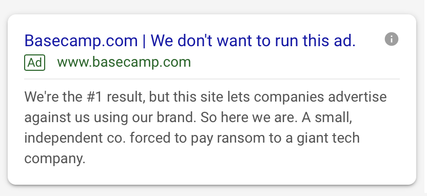 screen shot of an ad on Google search results: Basecamp.com | We don’t want to run this ad. [Ad] www.basecamp.com We’re the #1 result, but this site lets companies advertise against us using our brand. So here we are. A small, independent co. forced to pay ransom to a giant tech company.