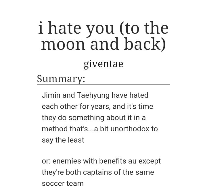 I Hate You (To The Moon And Back) by GivenTaeGENRE: Enemies to Lovers romance!WC: 78K{It's a Vmin Fic}Review: I CAN'T EMPHASISE ON THIS ENOUGH - THE CHEMISTRY BETWEEN THE CHARACTERS IS OFF THE CHARTS! THEY'RE ROUGH WITH EACH OTHER AND SO SWEET TOO! https://archiveofourown.org/works/16905507/chapters/39715545