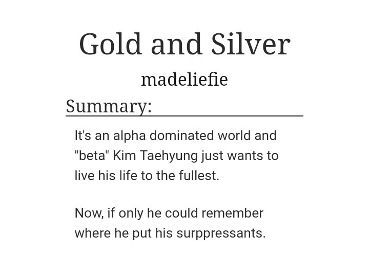Gold and Silver by Madeliefie(this is a taekook fic!)Word count: 22K~Alpha JK~Beta TaeReview: The angst was so good in this one!! Loved the chemistry between the characters. JK was so heartbroken by Tae’s lies and THE ANGST FUCKK! I loved this fic! https://archiveofourown.org/works/12756732/chapters/29101329