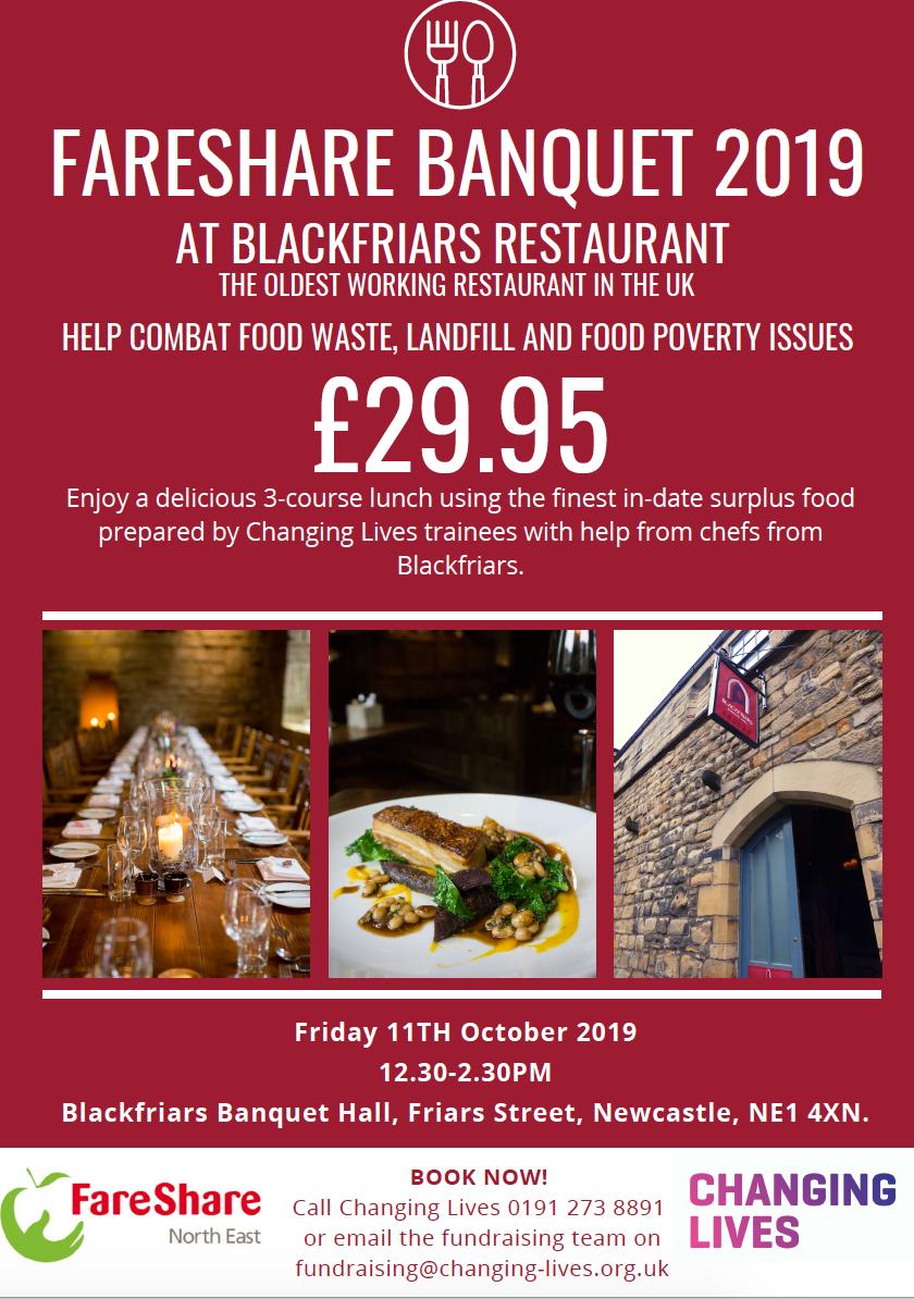 We are delighted to announce that FareShare North East will be holding a Banquet evening at <a href="/BlackfriarsRest/">Blackfriars Restaurant</a> 
on 11th October 2019! The 3-course meal uses in-date surplus food that will be prepared by <a href="/ChangingLives__/">Changing Lives</a> volunteers, with help from the chefs at Blackfriars.