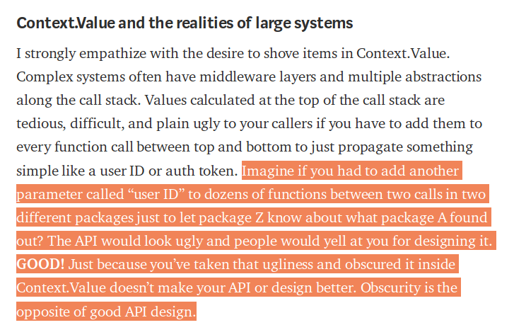 ...you had to add another parameter called “user ID” to dozens of functions between two calls in two different packages just to let package Z know about what package A found out? The API would look ugly and people would yell at you for designing it. GOOD! Just because you’ve taken that ugliness and obscured it inside Context.Value doesn’t make your API or design better. Obscurity is the opposite of good API design.