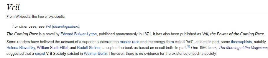 Anyways, back to the VrilThe beliefs of this group is said to mimic ideas shared in a 1871 novel "The Coming Race" Its plot revolves around an advanced Atlantean race that survived the flood by moving underground.This is where Hitler's "super race" obsession comes from.