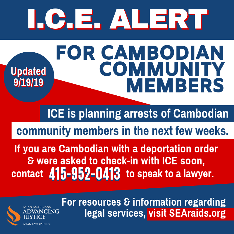 ICE alert for Cambodian community members. ICE is planning arrests of Cambodian community members in the next few weeks. If you are Cambodian with a deportation order & were asked to check-in with ICE soon, contact 415-952-0413 to speak to a lawyer. For resources & information regarding legal services, visit SEAraids.org. Updated 9/19/19.