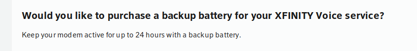 Would you like to purchase a backup battery for your XFINITY Voice service? Keep your modem active for up to 24 hours with a backup battery.