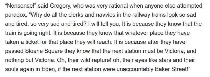 “Nonsense!…Why do all the clerks and navvies in the railway trains look so sad and tired, so very sad and tired? I will tell you. It is because they know that the train is going right. It is because they know that whatever place they have taken a ticket for that place they will reach. ...”