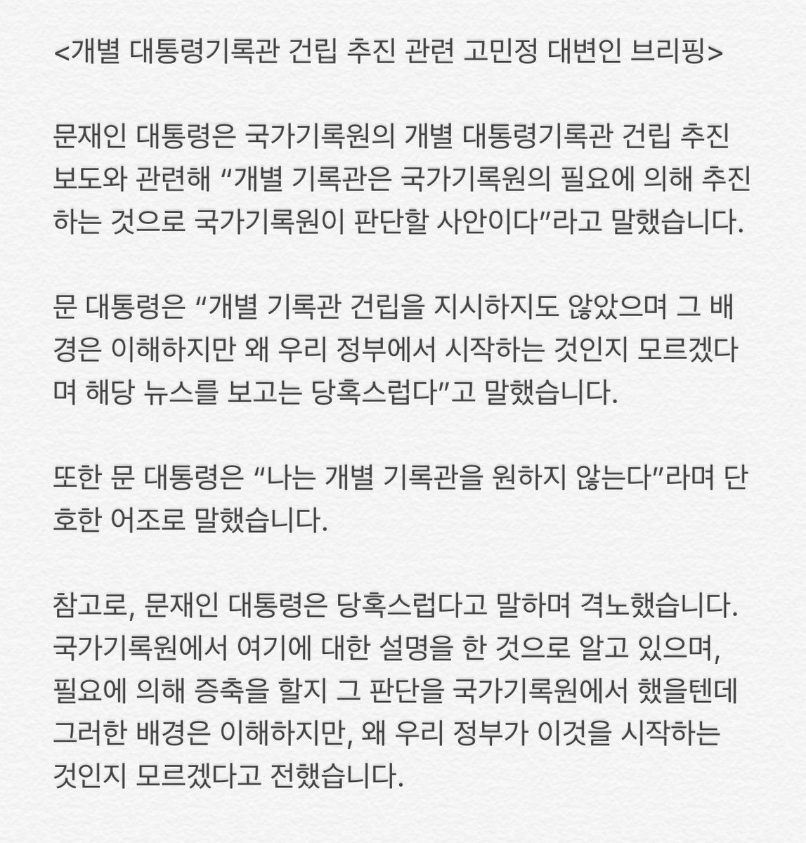 문재인 대통령은 국가기록원의 개별 대통령기록관 건립 추진 보도와 관련해 “개별 기록관은 국가기록원의 필요에 의해 추진하는 것으로 국가기록원이 판단할 사안이다”라고 말했습니다. 또한 대통령은 “나는 개별 기록관을 원하지 않는다”며 단호한 어조로 말했습니다. 고민정 대변인의 브리핑입니다.