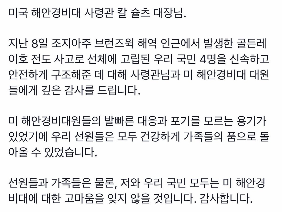 미국 해안경비대 사령관 칼 슐츠 대장님.
지난 8일 조지아주 브런즈윅 해역 인근에서 발생한 골든레이호 전도 사고로 선체에 고립된 우리 국민 4명을 신속하고 안전하게 구조해준 데 대해 사령관님과 미 해안경비대 대원들에게 깊은 감사를 드립니다.
