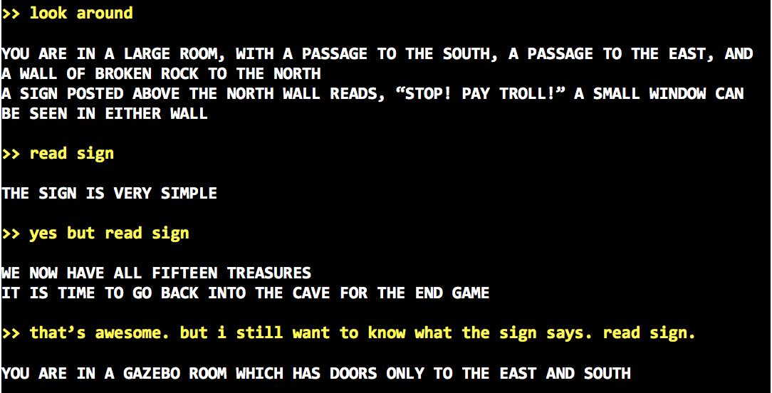 >> look around<br />
<br />
YOU ARE IN A LARGE ROOM, WITH A PASSAGE TO THE SOUTH, A PASSAGE TO THE EAST, AND A WALL OF BROKEN ROCK TO THE NORTH<br />
A SIGN POSTED ABOVE THE NORTH WALL READS, “STOP! PAY TROLL!” A SMALL WINDOW CAN BE SEEN IN EITHER WALL<br />
<br />
>> read sign<br />
<br />
THE SIGN IS VERY SIMPLE<br />
<br />
>> yes but read sign<br />
<br />
WE NOW HAVE ALL FIFTEEN TREASURES<br />
IT IS TIME TO GO BACK INTO THE CAVE FOR THE END GAME<br />
<br />
>> that’s awesome. but i still want