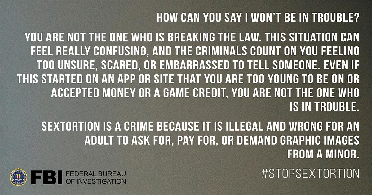 Sextortion is a crime because it is illegal for an adult to ask for, pay for, or demand graphic images from a minor. Victims are not the ones who are breaking the law. #StopSextortion