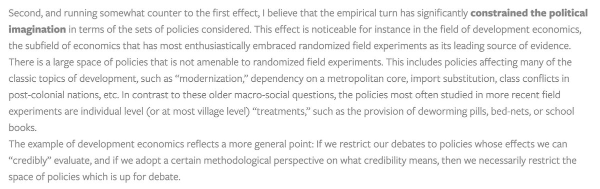 Second, and running somewhat counter to the first effect, I believe that the empirical turn has significantly constrained the political imagination in terms of the sets of policies considered. This effect is noticeable for instance in the field of development economics, the subfield of economics that has most enthusiastically embraced randomized field experiments as its leading source of evidence…