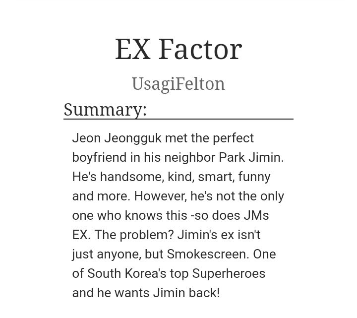 Ex Factor by UsagiFeltonWord Count: 15K+Review: I'M SMILING LIKE CRAZY, I JUST FINISHED READING THIS FIC! Jungkook falls for JM but JM's ex isn't leaving them alone and his jealousy was so cute, i felt bad for JK :( BUT!! I LOVED THIS FICCCC!! https://archiveofourown.org/works/19160104/chapters/45541039?show_comments=true&view_full_work=false#main