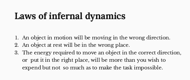 Laws of infernal dynamics

1. An object in motion will be moving in the wrong direction.
2. An object at rest will be in the wrong place.
3. The energy required to move an object in the correct direction, or  put it in the right place, will be more than you wish to expend but not  so much as to make the task impossible.