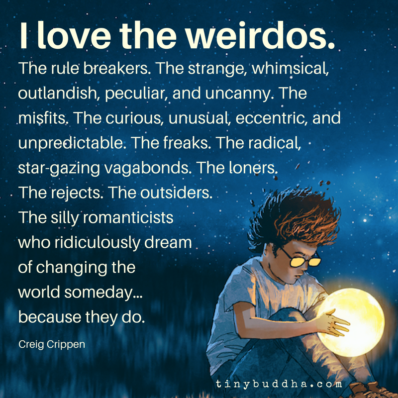 tinybuddha's tweet photo. I love the weirdos. The rule breakers. The strange, whimsical, outlandish, peculiar and uncanny. The misfits. The curious, unusual, eccentric and unpredictable. The freaks. The radical, star-gazing vagabonds. The loners. The rejects. The outsiders.... https://t.co/RCkKT3mXIU