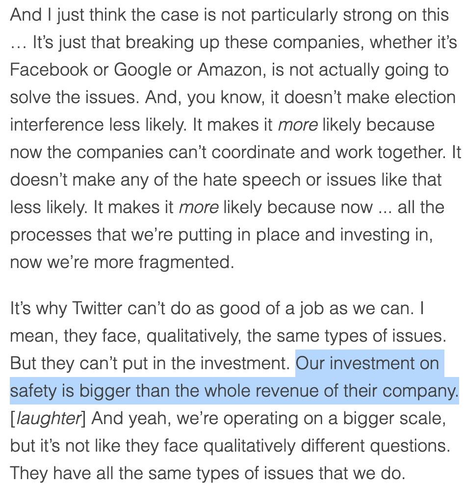 ". . . It’s why Twitter can’t do as good of a job as we can. I mean, they face, qualitatively, the same types of issues. But they can’t put in the investment. Our investment on safety is bigger than the whole revenue of their company. [laughter] And yeah, we’re operating on a bigger scale, but it’s not like they face qualitatively different questions. They have all the same types of issues that we do."