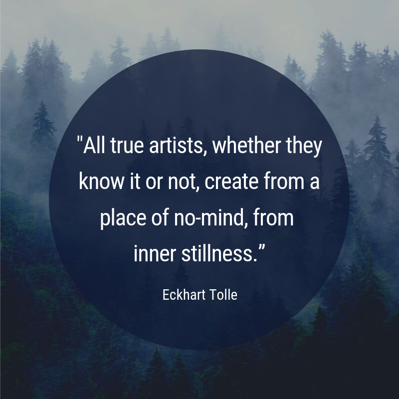 "All true artists, whether they know it or not, create from a place of no-mind, from inner stillness.” - Eckhart Tolle