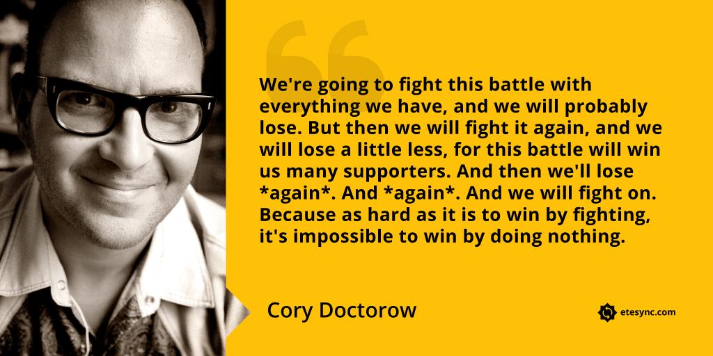 “We're going to fight this battle with everything we have, and we will probably lose. But then we will fight it again, and we will lose a little less, for this battle will win us many supporters. And then we'll lose *again*. And *again*. And we will fight on. Because as hard as it is to win by fighting, it's impossible to win by doing nothing.” Cory Doctorow