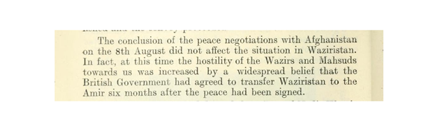 OTOH, the peace agreement between Afghanistan and British-India had the opposite effect on the Wazirs & Mehsud; they increased their hostilities, as they believed that Waziristan would be transferred to Afghanistan in the coming six months post the peace agreement.