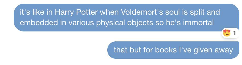 it's like in Harry Potter when Voldemort's soul is split and
embedded in various physical objects so he's immortal
that but for books I've given away