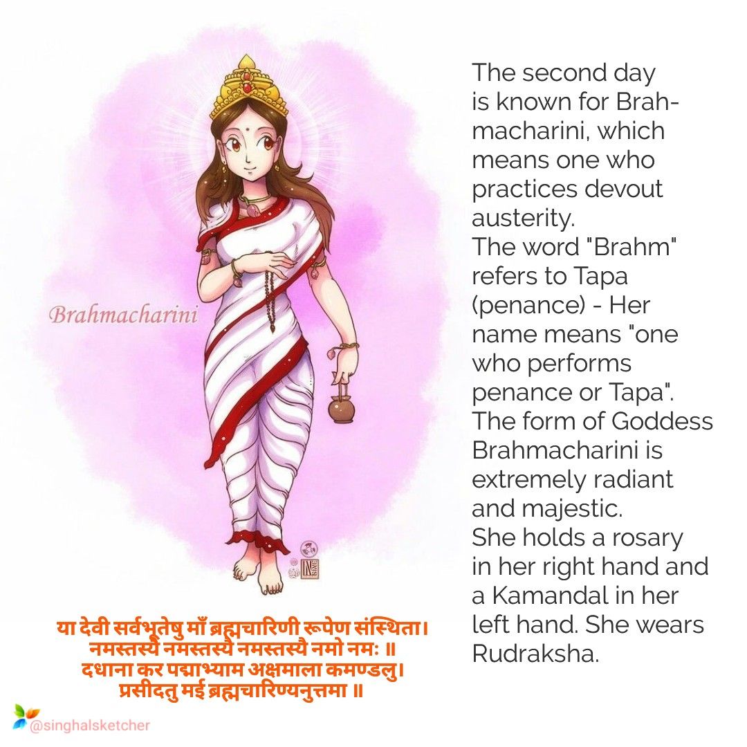 GODDESS BRAHMACHARINIThe unmarried avatar of Goddess Parvati is worshipped as Goddess Brahmacharini. It is believed that she governs the planet of Mangal. The Goddess carries a rosary in one hand and kamandal in the other.