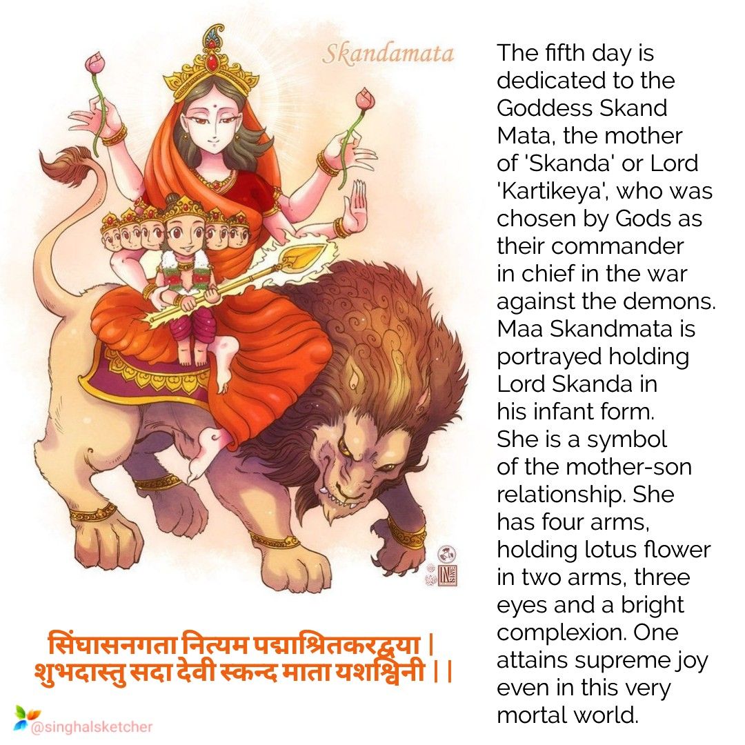 GODDESS SKANDAMATAGoddess Skandamata mounts on a lion and carries Lord Skanda, also known as Kartikeya on her lap. She has four arms and governs the planet Budha (Mercury). Chant 'Om Devi Skandamatayai Namah? as you offer her red flowers during prayers.