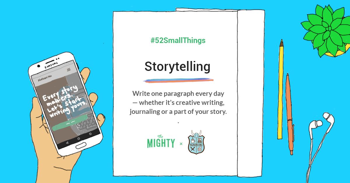 TheMightySite's tweet photo. Do you have a story living inside you that you just have to tell? If so, this week's #52SmallThings challenge is for you. Join @NaNoWriMo and write one paragraph each day alongside fellow Mighty storytellers here: https://t.co/kaujTT0h8l. https://t.co/q48s7OMBv4