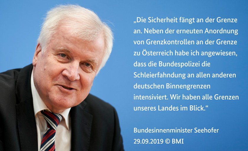 Bundesinnenminister Seehofer zu Intensivierung der Schleierfahndung an allen deutschen Binnengrenzen: „Die Sicherheit fängt an der Grenze an. Neben der erneuten Anordnung von Grenzkontrollen an der Grenze zu Österreich habe ich angewiesen, dass die Bundespolizei die Schleierfahndung an allen anderen deutschen Binnengrenzen intensiviert. Wir haben alle Grenzen unseres Landes im Blick.“