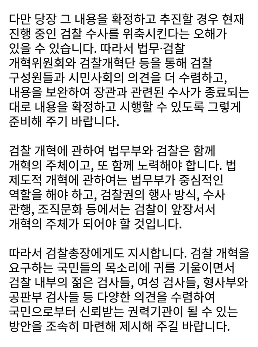 검찰 개혁을 요구하는 국민들 목소리가 매우 높습니다.

모든 공권력은 국민 앞에 겸손해야 합니다. 특히 권력기관일수록 더 강한 민주적 통제를 받아야 합니다. 따라서 검찰개혁을 요구하는 국민의 목소리에 검찰은 물론 법무부와 대통령도 겸허하게 받아들이고 부족했던 점을 반성해야 할 것입니다.