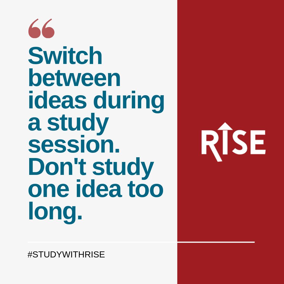 Research suggests shouldn't study one idea too long. Instead, you change your study topics up often. This strategy is called interleaving. Be sure to get a good understanding of one topic before you move along to the next. #StudyWithRise (LearningScientist.org)