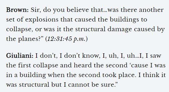Giuliani: “I don’t, I don’t know, I, uh, I, uh…I, I saw the first collapse and heard the second ‘cause I was in a building when the second took place. I think it was structural but I cannot be sure.”58/ https://off-guardian.org/2019/09/11/9-11-you-werent-stupid-mr-brown/