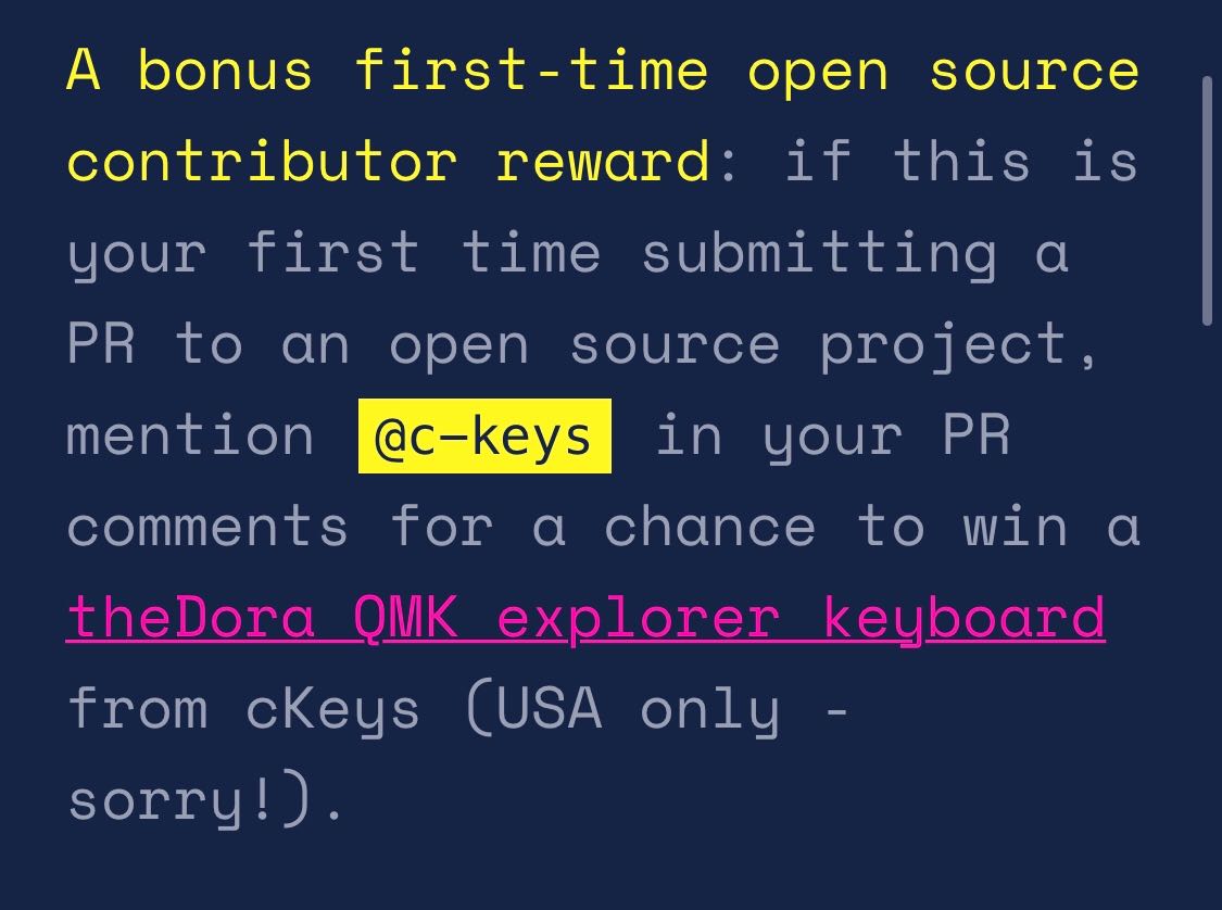 bonus first-time open source contributor reward: if this is your first time submitting a PR to an open source project, mention @c-keys in your PR comments for a chance to win a theDora QMK explorer keyboard from cKeys (USA only - sorry!).