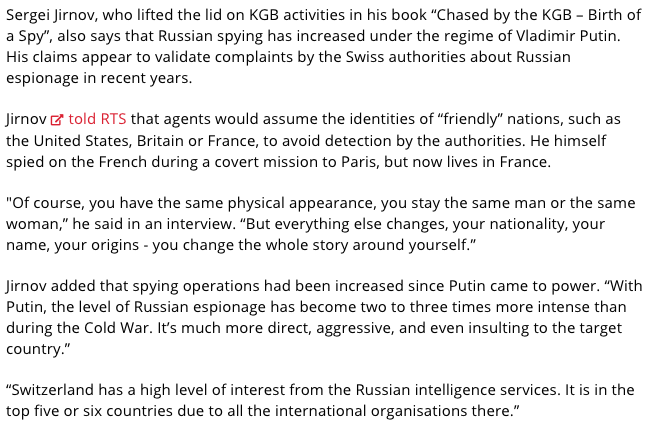 39) In this article from just a month ago, ex-KGB agent Sergei Jirnov claims that Switzerland is a "high-priority target for Russian spies."He states that "It is in the top five or six countries due to all the international organisations there."  https://www.swissinfo.ch/eng/ex-kgb-claims_russian-agents--assume-false-identities--to-spy-in-switzerland/45218130