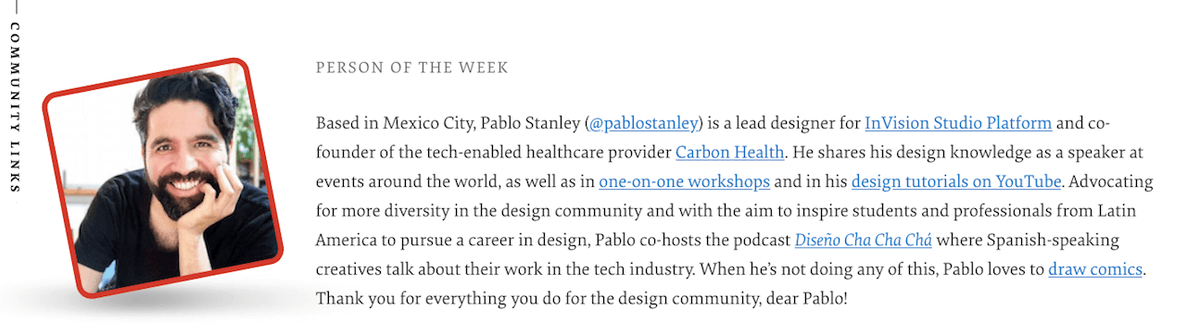He’s a lead designer for InVision Studio Platform, advocate for diversity, and he loves to draw comics — please give a round of applause for our Person of the Week: Pablo Stanley. Thank you for everything you do for the design community!