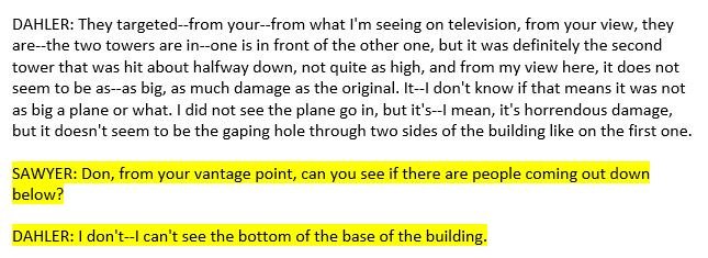 One also has to wonder how Don Dahler could tell Peter Jennings that "there was no explosion or anything at the base part" when he had already mentioned at least two times that morning that he could ONLY see the TOP HALF of the towers!22/