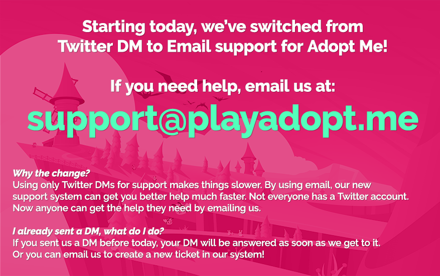 The best way to get Adopt Me help is to email us at: support@playadopt.me We are working through our queue as fast as we can. Thanks for being patient! You can also tweet at us and we'll try to answer when we have time