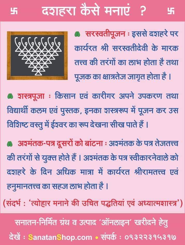 अधर्म पर धर्म की विजय का प्रतीक : दशहरा 

दशहरा कैसे मनाएं ? 

 ●सरस्वतीपूजन

●शस्त्रपूजा : किसान एवं कारीगर अपने उपकरण तथा विद्यार्थी कलम एवं पुस्तक, इनका शस्त्ररूप में पूजन कर उस विशिष्ट वस्तु में ईश्‍वर का रूप देखना सीख पाते हैं

●अश्मंतक-पत्र दूसरों को बांटना