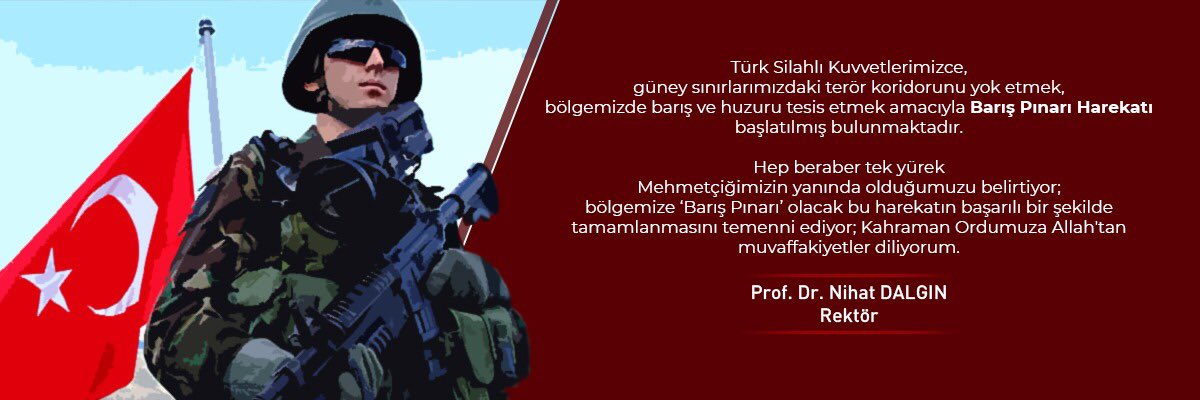 Türk Silahlı Kuvvetlerimizce, güney sınırlarımızdaki terör koridorunu yok etmek, bölgemizde barış ve huzuru tesis etmek amacıyla Barış Pınarı Harekatı başlatılmış bulunmaktadır.
