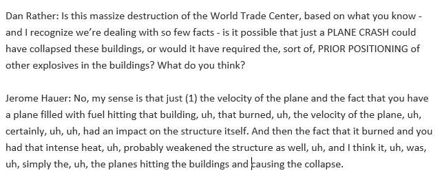 Jerry Hauer (reading from  #HarleyGuy script): "The velocity of the plane, uh, filled with fuel hitting that building, uh, that burned, uh, had an impact on the structure itself and then, uh, that intense heat, uh, probably weakened the structure, uh, causing the collapse."40/