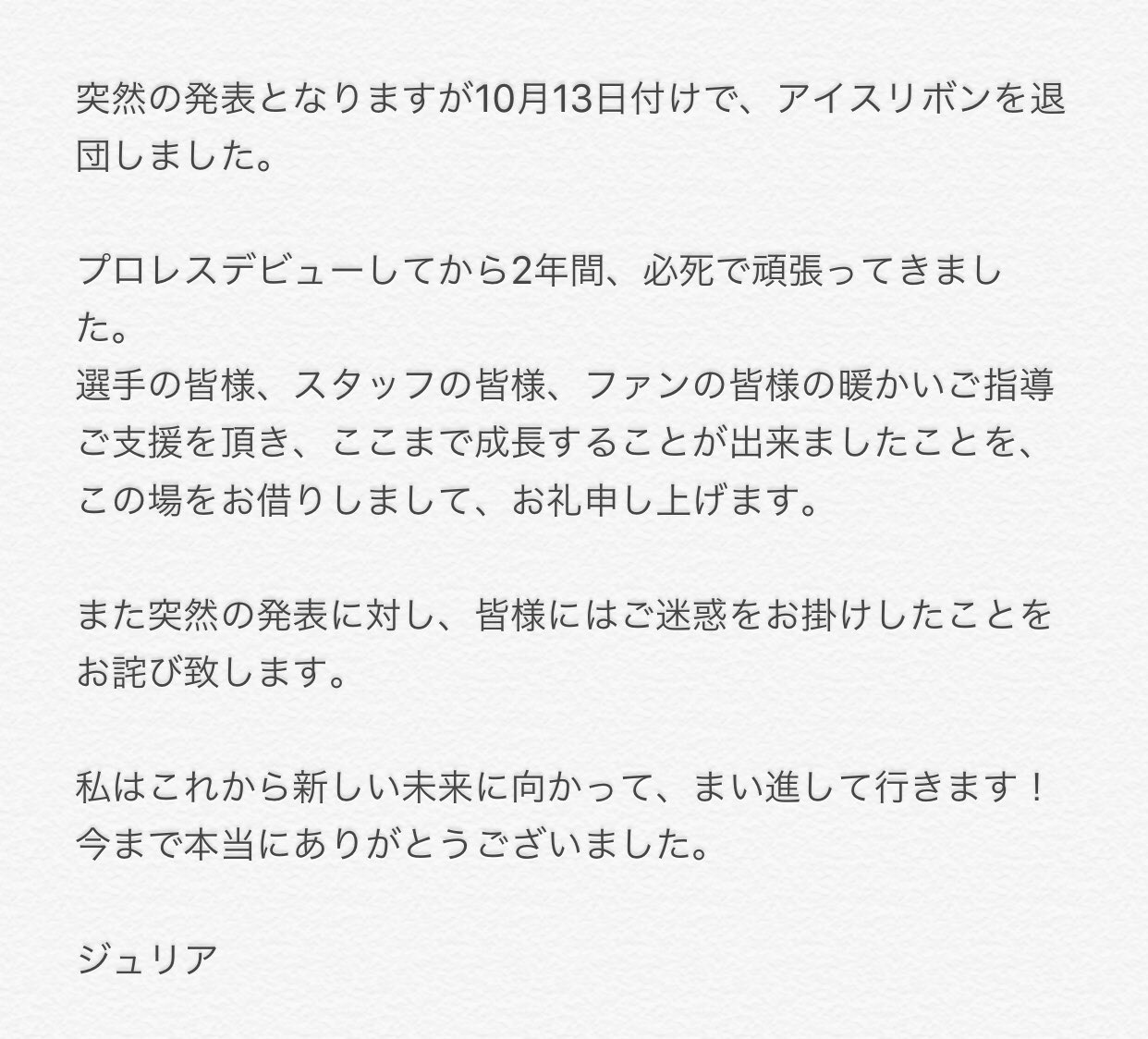 ジュリア Giulia 突然の発表となりますが10月13日付けで アイスリボンを退団しました 選手の皆様 スタッフの皆様 ファンの皆様の暖かいご指導ご支援を頂き ここまで成長することが出来ましたことを この場をお借りしまして お礼申し上げます 私は