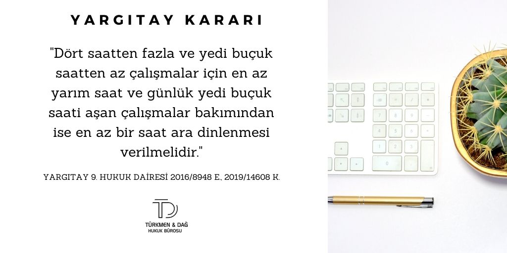 "Dört saatten fazla ve yedi buçuk saatten az çalışmalar için en az yarım saat ve günlük yedi buçuk saati aşan çalışmalar bakımından ise en az bir saat ara dinlenmesi verilmelidir."

Yargıtay 9.Hukuk Dairesi