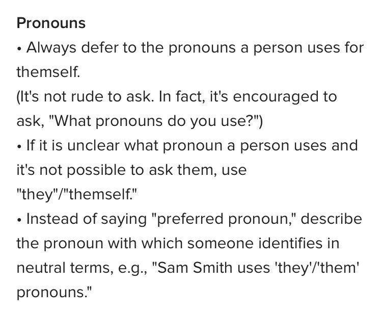 Pronouns

• Always defer to the pronouns a person uses for themself.

(It's not rude to ask. In fact, it's encouraged to ask, "What pronouns do you use?")

• If it is unclear what pronoun a person uses and it's not possible to ask them, use "they"/"themself."

• Instead of saying "preferred pronoun," describe the pronoun with which someone identifies in neutral terms, e.g., "Sam Smith uses 'they'/'them' pronouns."