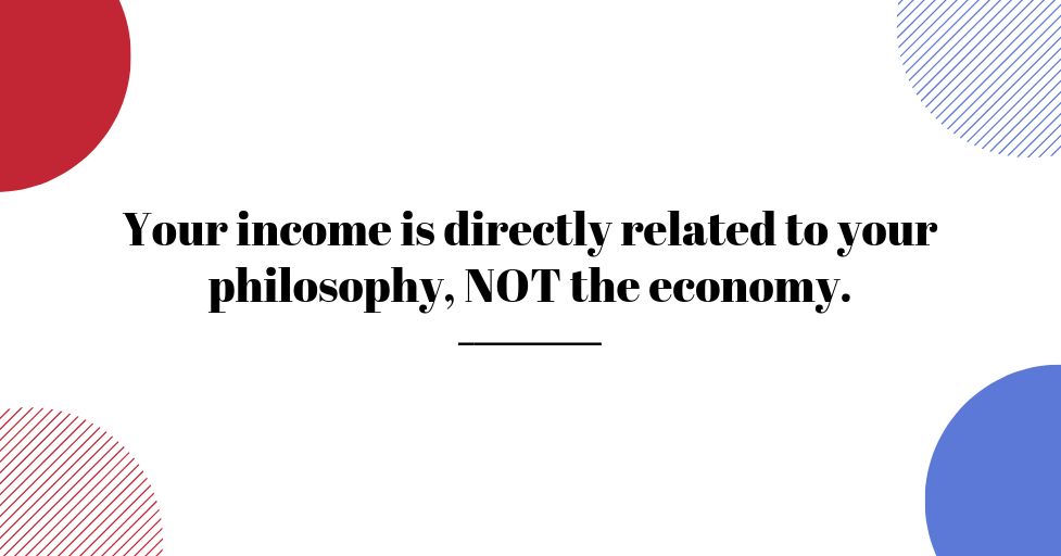 YOUR INCOME IS DIRECTLY RELATED TO YOUR PHILOSOPHY, NOT THE ECONOMY.