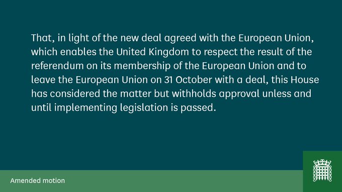 That, in light of the new deal agreed with the European Union, which enables the United Kingdom to respect the result of the referendum on its membership of the European Union and to leave the European Union on 31 October with a deal, this House has considered the matter but withholds approval unless and until implementing legislation is passed.

