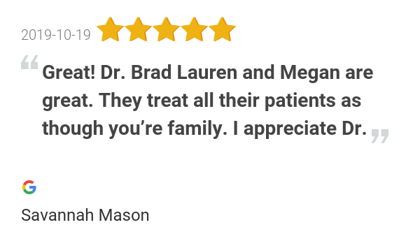 New 5.0-star Review: "Great! Dr. Brad Lauren and Megan are great. They treat all their patients as though you’re...